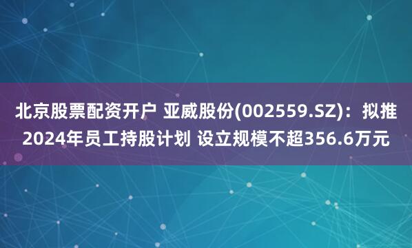 北京股票配资开户 亚威股份(002559.SZ)：拟推2024年员工持股计划 设立规模不超356.6万元