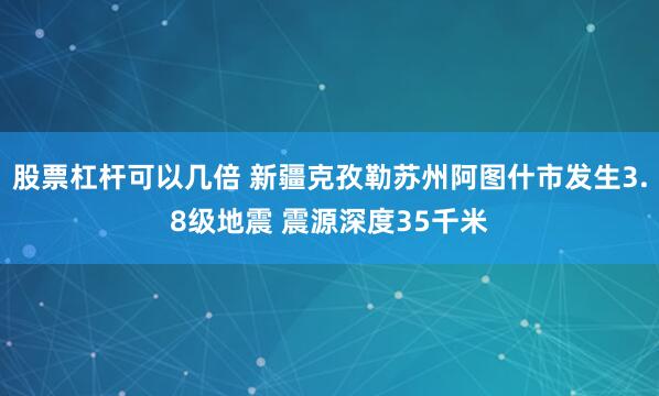 股票杠杆可以几倍 新疆克孜勒苏州阿图什市发生3.8级地震 震源深度35千米