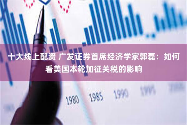 十大线上配资 广发证券首席经济学家郭磊：如何看美国本轮加征关税的影响