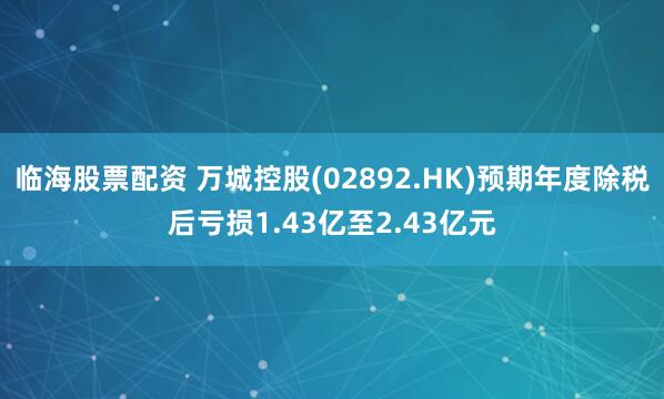 临海股票配资 万城控股(02892.HK)预期年度除税后亏损1.43亿至2.43亿元