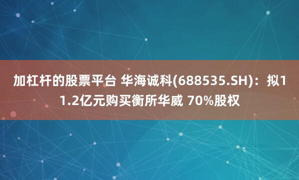 加杠杆的股票平台 华海诚科(688535.SH)：拟11.2亿元购买衡所华威 70%股权
