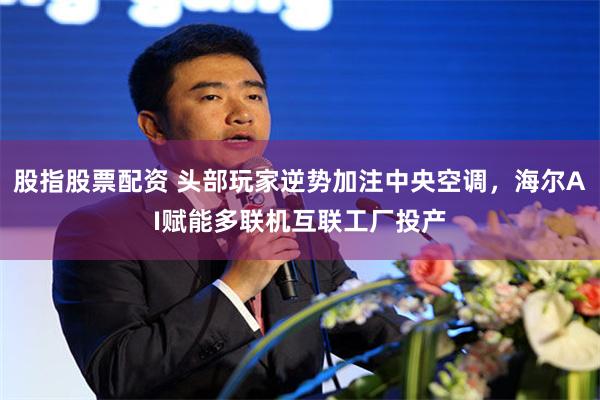 股指股票配资 头部玩家逆势加注中央空调，海尔AI赋能多联机互联工厂投产