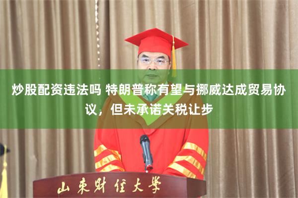 炒股配资违法吗 特朗普称有望与挪威达成贸易协议，但未承诺关税让步
