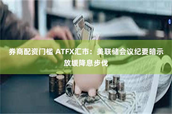 券商配资门槛 ATFX汇市：美联储会议纪要暗示放缓降息步伐
