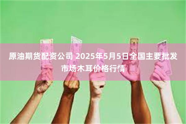 原油期货配资公司 2025年5月5日全国主要批发市场木耳价格行情