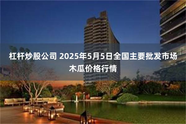 杠杆炒股公司 2025年5月5日全国主要批发市场木瓜价格行情