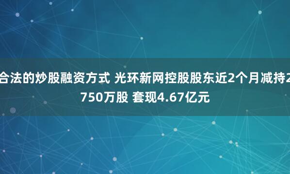 合法的炒股融资方式 光环新网控股股东近2个月减持2750万股 套现4.67亿元
