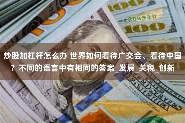 炒股加杠杆怎么办 世界如何看待广交会、看待中国？不同的语言中有相同的答案_发展_关税_创新