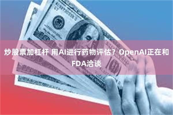 炒股票加杠杆 用AI进行药物评估？OpenAI正在和FDA洽谈