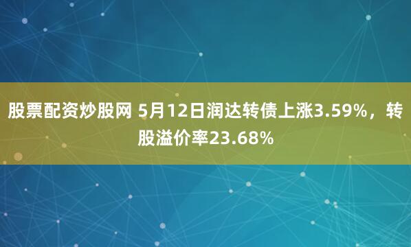 股票配资炒股网 5月12日润达转债上涨3.59%，转股溢价率23.68%