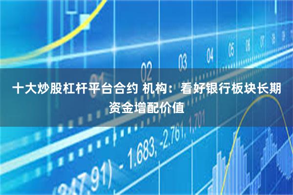十大炒股杠杆平台合约 机构：看好银行板块长期资金增配价值