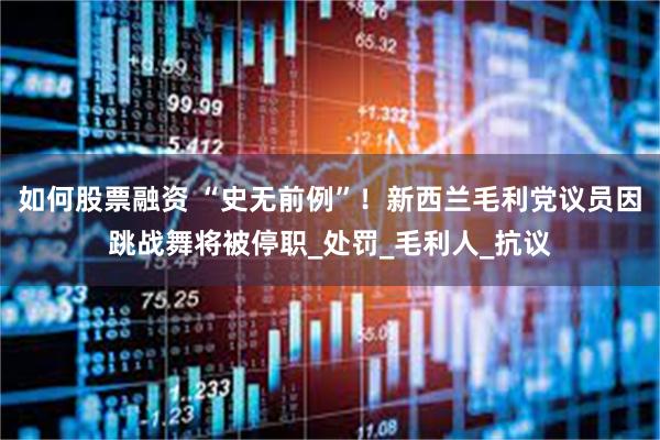 如何股票融资 “史无前例”！新西兰毛利党议员因跳战舞将被停职_处罚_毛利人_抗议