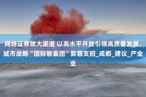 网络证劵放大渠道 以高水平开放引领高质量发展，城市战略“国际智囊团”聚蓉支招_成都_建议_产业