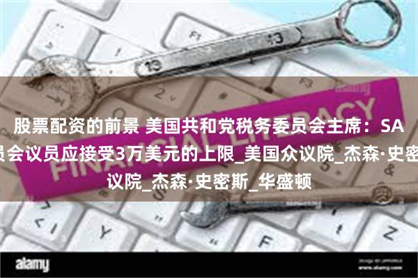 股票配资的前景 美国共和党税务委员会主席：SALT抵免委员会议员应接受3万美元的上限_美国众议院_杰森·史密斯_华盛顿