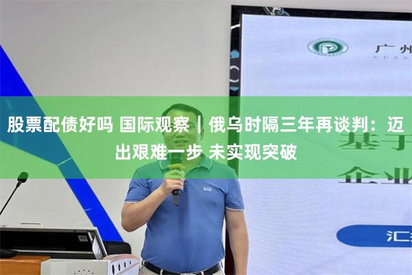 股票配债好吗 国际观察｜俄乌时隔三年再谈判：迈出艰难一步 未实现突破