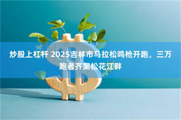 炒股上杠杆 2025吉林市马拉松鸣枪开跑，三万跑者齐聚松花江畔