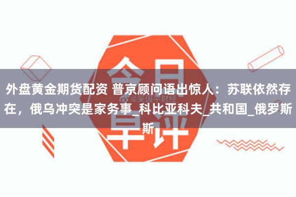 外盘黄金期货配资 普京顾问语出惊人：苏联依然存在，俄乌冲突是家务事_科比亚科夫_共和国_俄罗斯