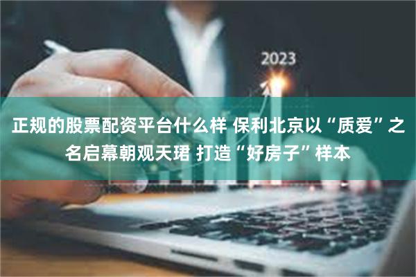 正规的股票配资平台什么样 保利北京以“质爱”之名启幕朝观天珺 打造“好房子”样本