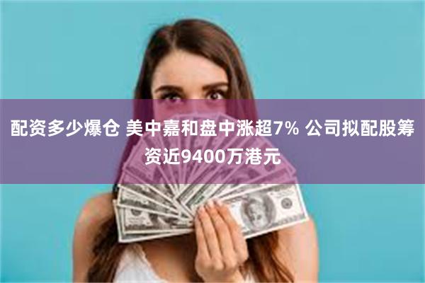 配资多少爆仓 美中嘉和盘中涨超7% 公司拟配股筹资近9400万港元