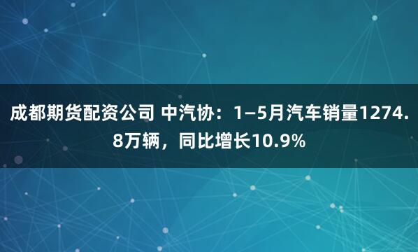 成都期货配资公司 中汽协：1—5月汽车销量1274.8万辆，同比增长10.9%