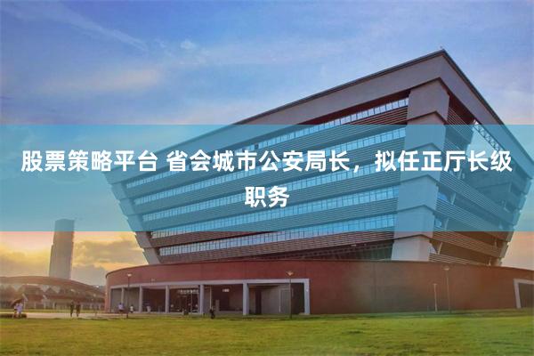 股票策略平台 省会城市公安局长，拟任正厅长级职务