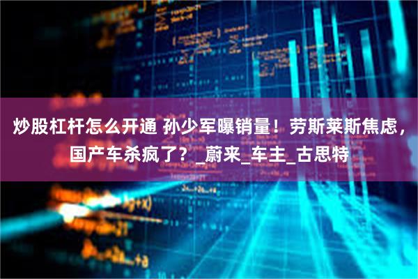 炒股杠杆怎么开通 孙少军曝销量！劳斯莱斯焦虑，国产车杀疯了？_蔚来_车主_古思特