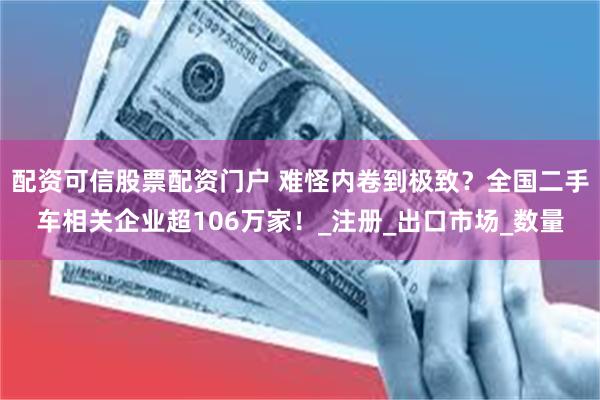 配资可信股票配资门户 难怪内卷到极致？全国二手车相关企业超106万家！_注册_出口市场_数量