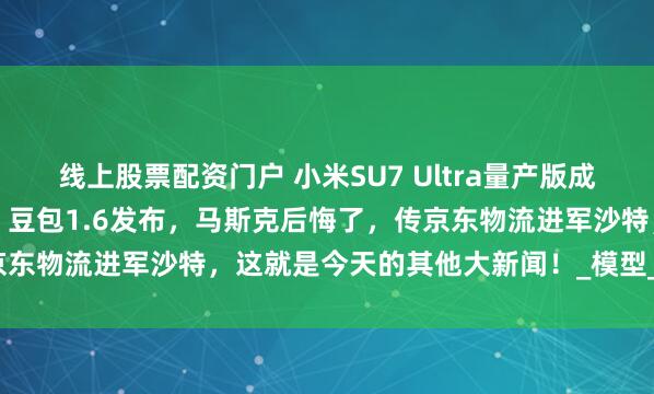 线上股票配资门户 小米SU7 Ultra量产版成纽北史上最速量产电动车，豆包1.6发布，马斯克后悔了，传京东物流进军沙特，这就是今天的其他大新闻！_模型_消息_圈速