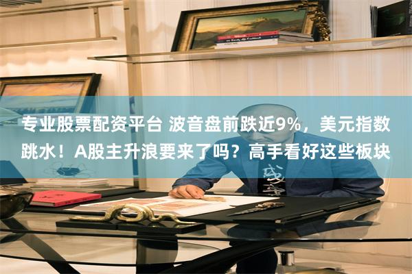 专业股票配资平台 波音盘前跌近9%，美元指数跳水！A股主升浪要来了吗？高手看好这些板块