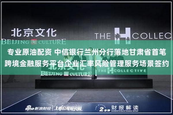 专业原油配资 中信银行兰州分行落地甘肃省首笔跨境金融服务平台企业汇率风险管理服务场景签约