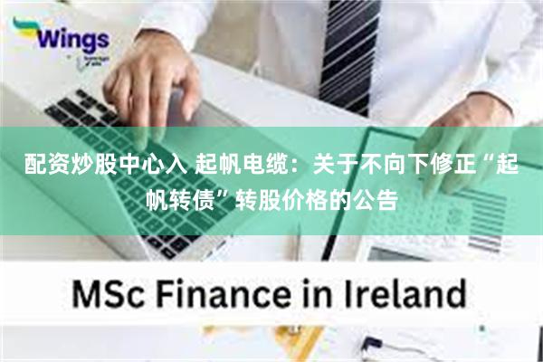 配资炒股中心入 起帆电缆：关于不向下修正“起帆转债”转股价格的公告