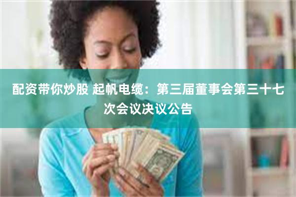 配资带你炒股 起帆电缆：第三届董事会第三十七次会议决议公告
