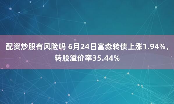 配资炒股有风险吗 6月24日富淼转债上涨1.94%，转股溢价率35.44%
