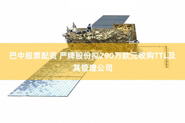 巴中股票配资 严牌股份拟290万欧元收购TTL及其管理公司