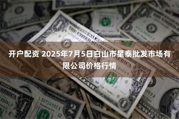 开户配资 2025年7月5日白山市星泰批发市场有限公司价格行情