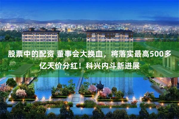 股票中的配资 董事会大换血，将落实最高500多亿天价分红！科兴内斗新进展