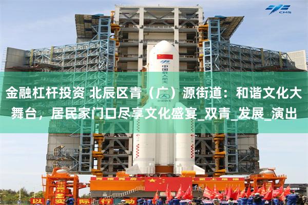 金融杠杆投资 北辰区青（广）源街道：和谐文化大舞台，居民家门口尽享文化盛宴_双青_发展_演出