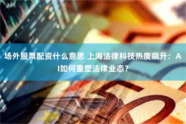 场外股票配资什么意思 上海法律科技热度飙升：AI如何重塑法律业态？