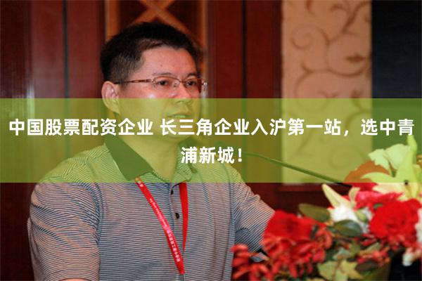 中国股票配资企业 长三角企业入沪第一站，选中青浦新城！
