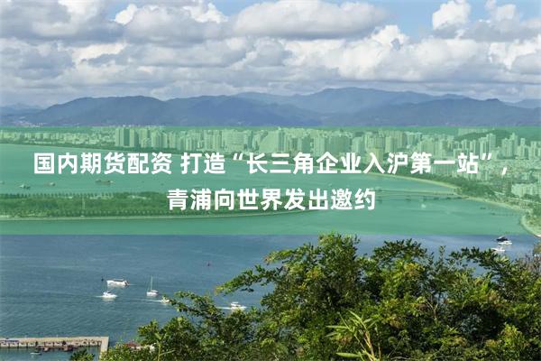 国内期货配资 打造“长三角企业入沪第一站”，青浦向世界发出邀约