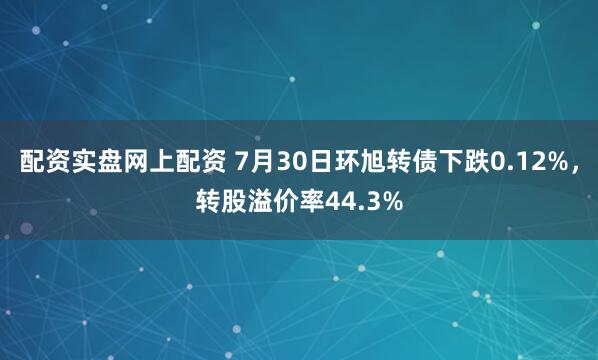 配资实盘网上配资 7月30日环旭转债下跌0.12%，转股溢价率44.3%