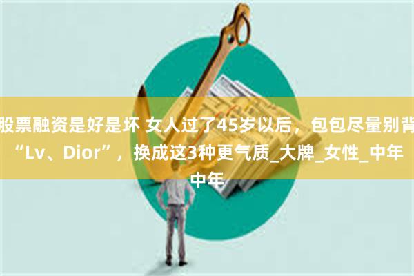 股票融资是好是坏 女人过了45岁以后，包包尽量别背“Lv、Dior”，换成这3种更气质_大牌_女性_中年