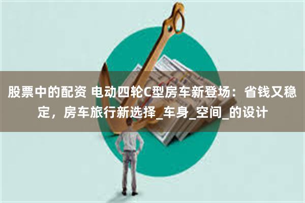 股票中的配资 电动四轮C型房车新登场：省钱又稳定，房车旅行新选择_车身_空间_的设计