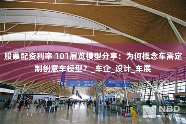 股票配资利率 101展览模型分享：为何概念车需定制创意车模型？_车企_设计_车展