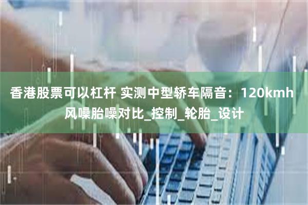 香港股票可以杠杆 实测中型轿车隔音：120kmh 风噪胎噪对比_控制_轮胎_设计