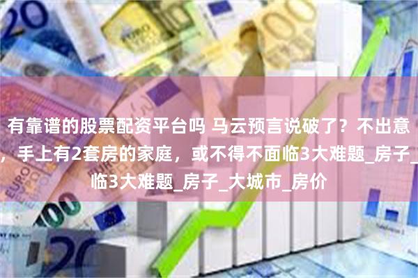 有靠谱的股票配资平台吗 马云预言说破了？不出意外2025年起，手上有2套房的家庭，或不得不面临3大难题_房子_大城市_房价