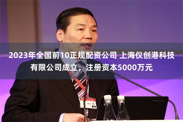 2023年全国前10正规配资公司 上海仪创港科技有限公司成立，注册资本5000万元
