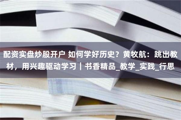 配资实盘炒股开户 如何学好历史？黄牧航：跳出教材，用兴趣驱动学习｜书香精品_教学_实践_行思