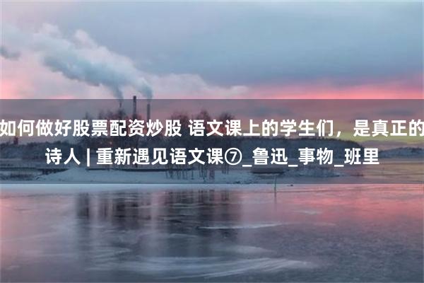 如何做好股票配资炒股 语文课上的学生们，是真正的诗人 | 重新遇见语文课⑦_鲁迅_事物_班里