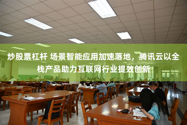 炒股票杠杆 场景智能应用加速落地，腾讯云以全栈产品助力互联网行业提效创新
